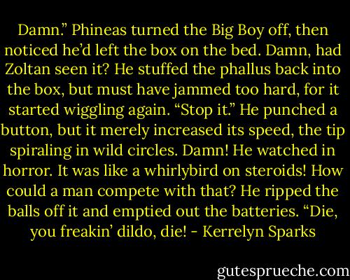 Damn.” Phineas turned the Big Boy off, then noticed he’d left the box on the bed. Damn, had Zoltan seen it? He stuffed the phallus back into the box, but must have jammed too hard, for it started wiggling again.<br />“Stop it.” He punched a button, but it merely increased its speed, the tip spiraling in wild circles.<br />Damn! He watched in horror. It was like a whirlybird on steroids! How could a man compete with that? He ripped the balls off it and emptied out the batteries. “Die, you freakin’ dildo, die! - Kerrelyn Sparks