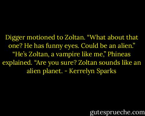 Digger motioned to Zoltan. “What about that one? He has funny eyes. Could be an alien.”<br />“He’s Zoltan, a vampire like me,” Phineas explained.<br />“Are you sure? Zoltan sounds like an alien planet. - Kerrelyn Sparks