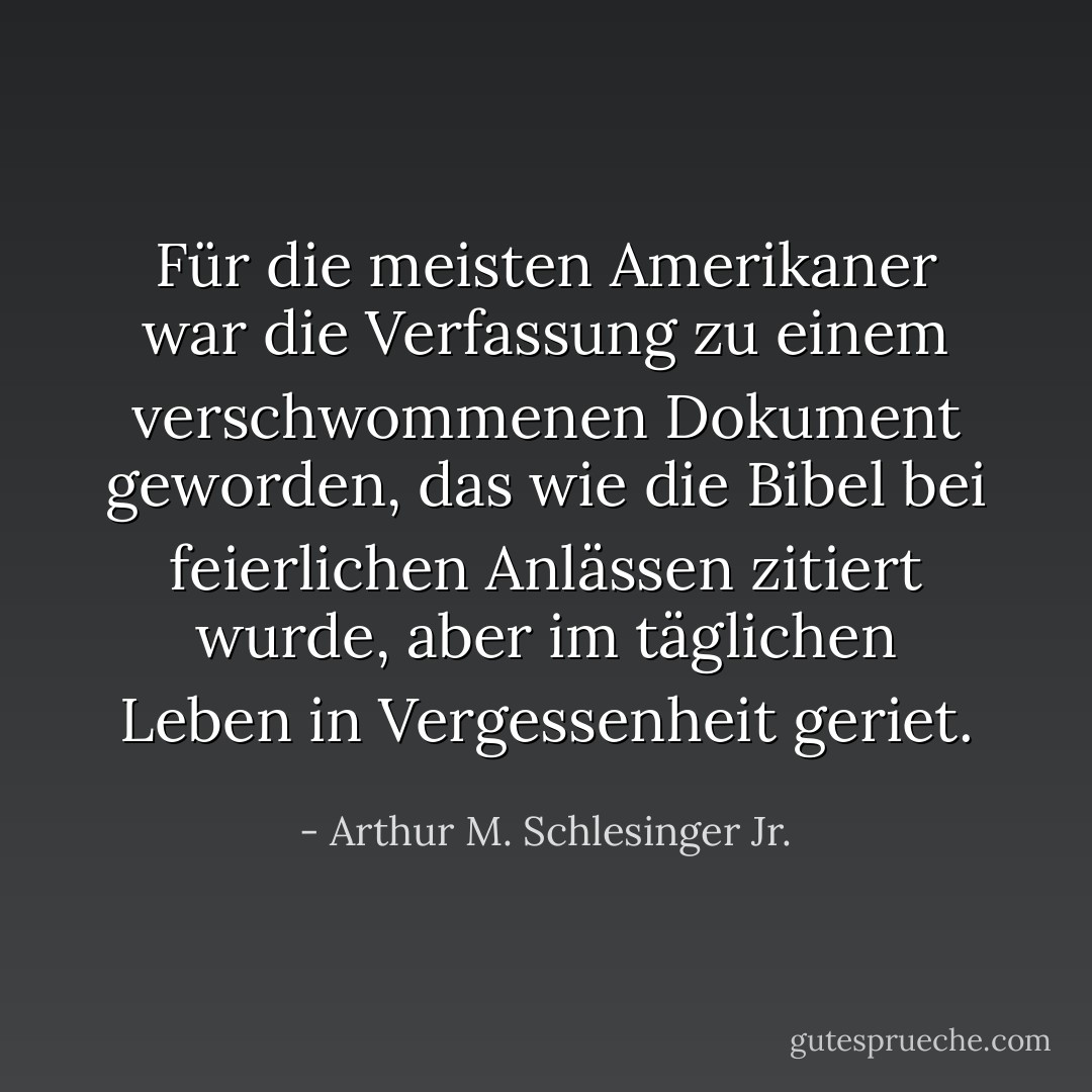 Für die meisten Amerikaner war die Verfassung zu einem verschwommenen Dokument geworden, das wie die Bibel bei feierlichen Anlässen zitiert wurde, aber im täglichen Leben in Vergessenheit geriet. - Arthur M. Schlesinger Jr.<