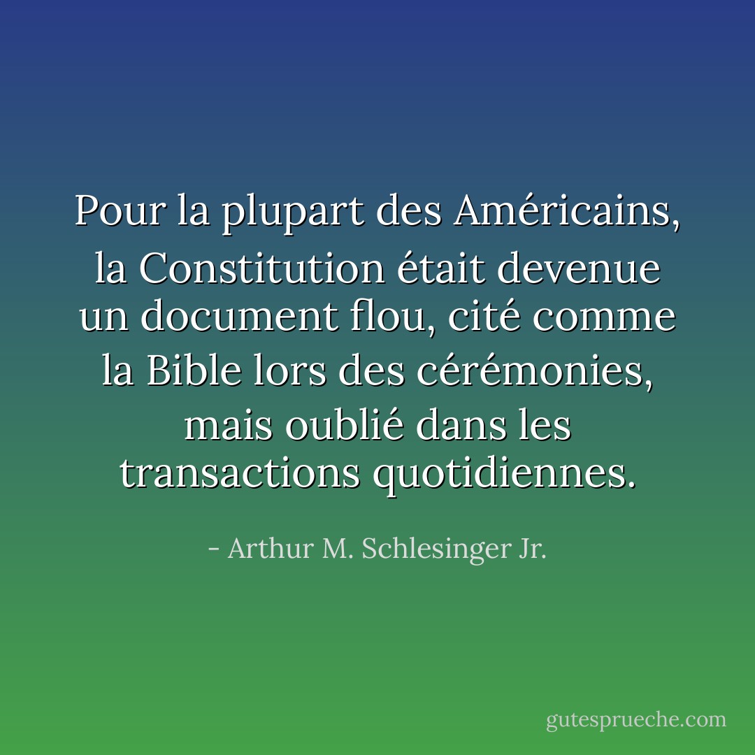 Pour la plupart des Américains, la Constitution était devenue un document flou, cité comme la Bible lors des cérémonies, mais oublié dans les transactions quotidiennes. - Arthur M. Schlesinger Jr.