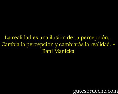 La realidad es una ilusión de tu percepción... Cambia la percepción y cambiarás la realidad. - Rani Manicka
