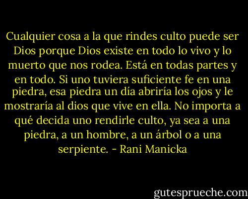 Cualquier cosa a la que rindes culto puede ser Dios porque Dios existe en todo lo vivo y lo muerto que nos rodea. Está en todas partes y en todo. Si uno tuviera suficiente fe en una piedra, esa piedra un día abriría los ojos y le mostraría al dios que vive en ella. No importa a qué decida uno rendirle culto, ya sea a una piedra, a un hombre, a un árbol o a una serpiente. - Rani Manicka
