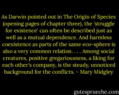 As Darwin pointed out in The Origin of Species (opening pages of chapter three), the 'struggle for existence' can often be described just as well as a mutual dependence. And harmless coexistence as parts of the same eco-sphere is also a very common relation. . . . Among social creatures, positive gregariousness, a liking for each other's company, is the steady, unnoticed background for the conflicts. - Mary Midgley