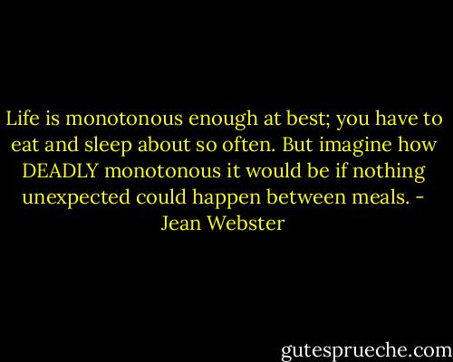 Life is monotonous enough at best; you have to eat and sleep about so often. But imagine how DEADLY monotonous it would be if nothing unexpected could happen between meals. - Jean Webster