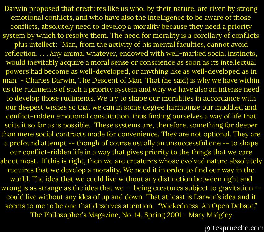 Darwin proposed that creatures like us who, by their nature, are riven by strong emotional conflicts, and who have also the intelligence to be aware of those conflicts, absolutely need to develop a morality because they need a priority system by which to resolve them. The need for morality is a corollary of conflicts plus intellect:<br /><br />'Man, from the activity of his mental faculties, cannot avoid reflection. . . . Any animal whatever, endowed with well-marked social instincts, would inevitably acquire a moral sense or conscience as soon as its intellectual powers had become as well-developed, or anything like as well-developed as in man.' - Charles Darwin, The Descent of Man<br /><br />That (he said) is why we have within us the rudiments of such a priority system and why we have also an intense need to develop those rudiments. We try to shape our moralities in accordance with our deepest wishes so that we can in some degree harmonize our muddled and conflict-ridden emotional constitution, thus finding ourselves a way of life that suits it so far as is possible.<br /><br />These systems are, therefore, something far deeper than mere social contracts made for convenience. They are not optional. They are a profound attempt -- though of course usually an unsuccessful one -- to shape our conflict-ridden life in a way that gives priority to the things that we care about most.<br /><br />If this is right, then we are creatures whose evolved nature absolutely requires that we develop a morality. We need it in order to find our way in the world. The idea that we could live without any distinction between right and wrong is as strange as the idea that we -- being creatures subject to gravitation -- could live without any idea of up and down. That at least is Darwin’s idea and it seems to me to be one that deserves attention.<br /><br />“Wickedness: An Open Debate,” The Philosopher’s Magazine, No. 14, Spring 2001 - Mary Midgley
