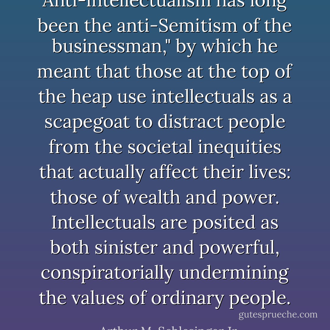 Anti-intellectualism has long been the anti-Semitism of the businessman," by which he meant that those at the top of the heap use intellectuals as a scapegoat to distract people from the societal inequities that actually affect their lives: those of wealth and power. Intellectuals are posited as both sinister and powerful, conspiratorially undermining the values of ordinary people. - Arthur M. Schlesinger Jr.
