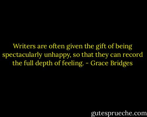 Writers are often given the gift of being spectacularly unhappy, so that they can record the full depth of feeling. - Grace Bridges