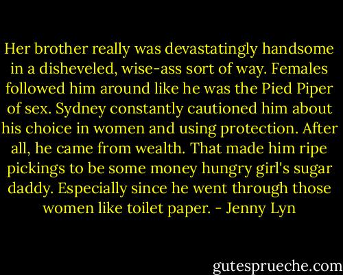 Her brother really was devastatingly handsome in a disheveled, wise-ass sort of way. Females followed him around like he was the Pied Piper of sex. Sydney constantly cautioned him about his choice in women and using protection. After all, he came from wealth. That made him ripe pickings to be some money hungry girl's sugar daddy. Especially since he went through those women like toilet paper. - Jenny Lyn