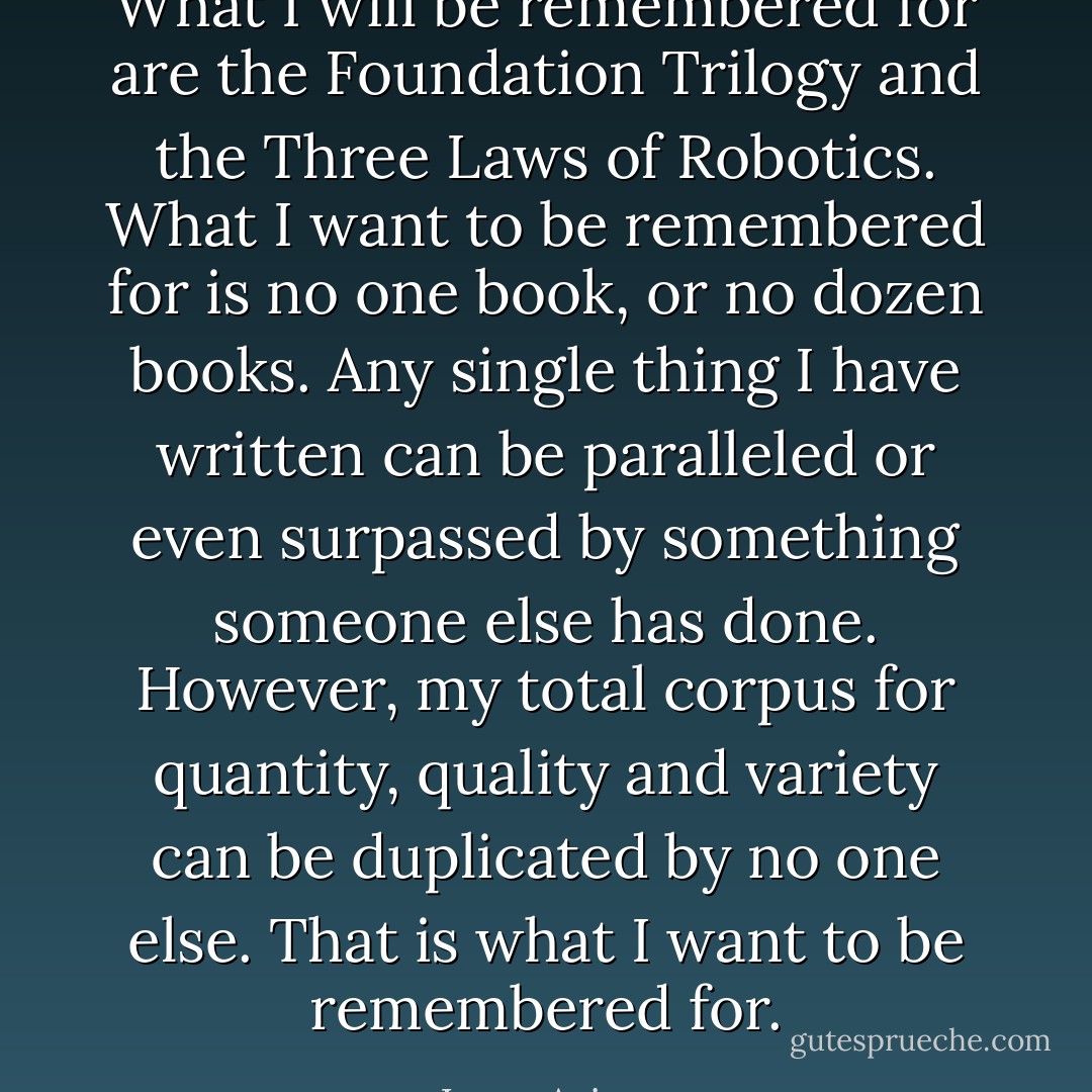 What I will be remembered for are the Foundation Trilogy and the Three Laws of Robotics. What I want to be remembered for is no one book, or no dozen books. Any single thing I have written can be paralleled or even surpassed by something someone else has done. However, my total corpus for quantity, quality and variety can be duplicated by no one else. That is what I want to be remembered for. - Isaac Asimov
