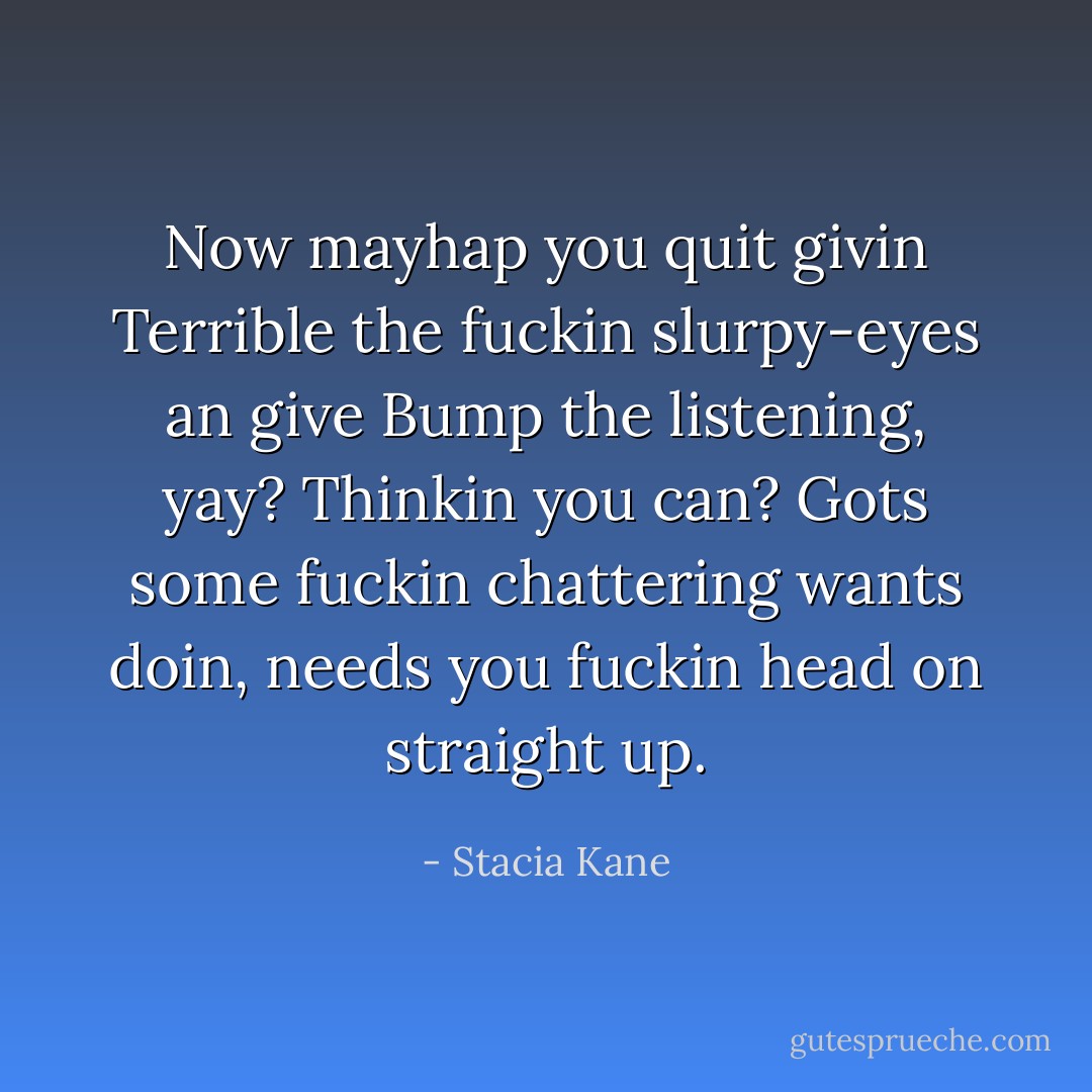 Now mayhap you quit givin Terrible the fuckin slurpy-eyes an give Bump the listening, yay? Thinkin you can? Gots some fuckin chattering wants doin, needs you fuckin head on straight up. - Stacia Kane