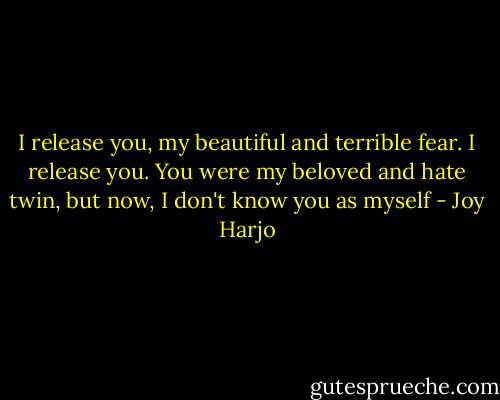 I release you, my beautiful and terrible fear. I release you. You were my beloved and hate twin, but now, I don't know you as myself - Joy Harjo