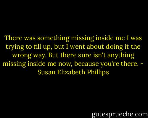 There was something missing inside me I was trying to fill up, but I went about doing it the wrong way. But there sure isn't anything missing inside me now, because you're there. - Susan Elizabeth Phillips