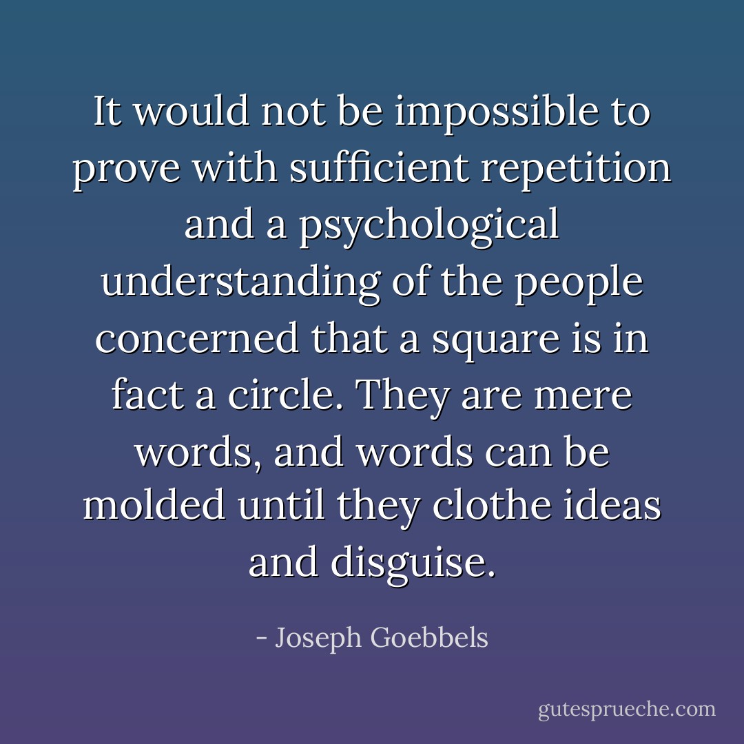 It would not be impossible to prove with sufficient repetition and a psychological understanding of the people concerned that a square is in fact a circle. They are mere words, and words can be molded until they clothe ideas and disguise. - Joseph Goebbels