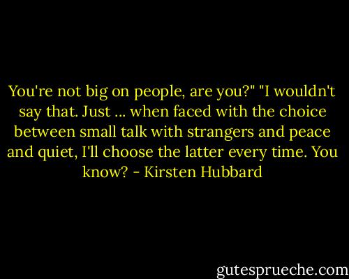 You're not big on people, are you?"<br />"I wouldn't say that. Just ... when faced with the choice between small talk with strangers and peace and quiet, I'll choose the latter every time. You know? - Kirsten Hubbard