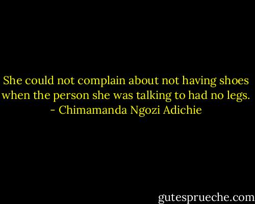 She could not complain about not having shoes when the person she was talking to had no legs. - Chimamanda Ngozi Adichie