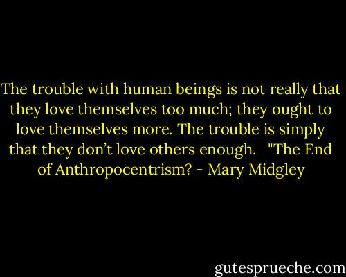 The trouble with human beings is not really that they love themselves too much; they ought to love themselves more. The trouble is simply that they don’t love others enough. <br /><br />"The End of Anthropocentrism? - Mary Midgley