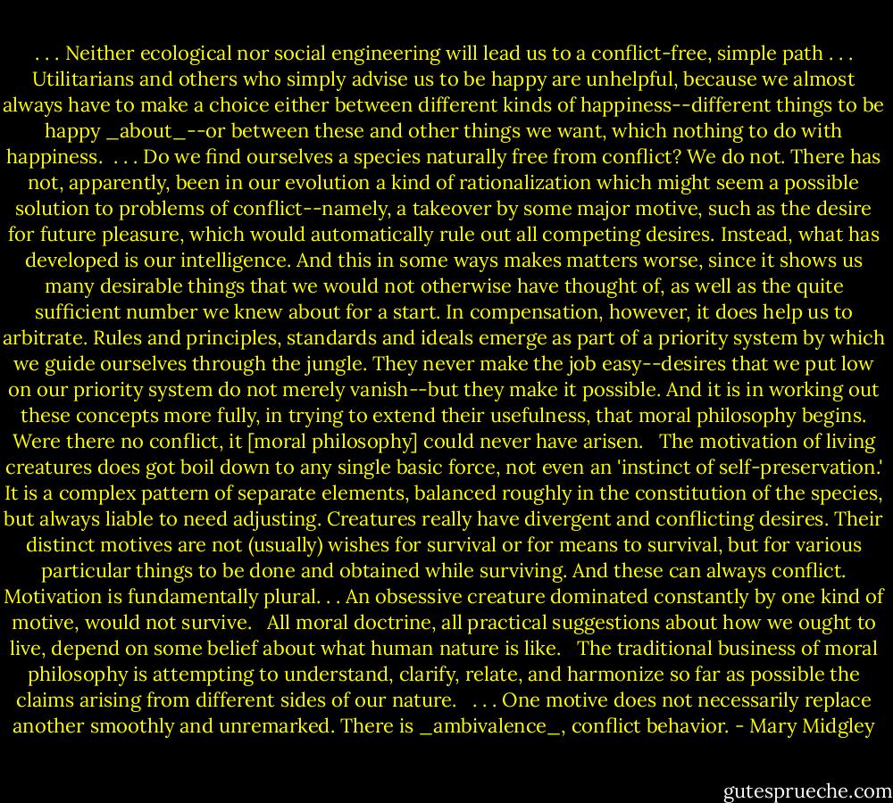 . . . Neither ecological nor social engineering will lead us to a conflict-free, simple path . . . Utilitarians and others who simply advise us to be happy are unhelpful, because we almost always have to make a choice either between different kinds of happiness--different things to be happy _about_--or between these and other things we want, which nothing to do with happiness.<br /><br />. . . Do we find ourselves a species naturally free from conflict? We do not. There has not, apparently, been in our evolution a kind of rationalization which might seem a possible solution to problems of conflict--namely, a takeover by some major motive, such as the desire for future pleasure, which would automatically rule out all competing desires. Instead, what has developed is our intelligence. And this in some ways makes matters worse, since it shows us many desirable things that we would not otherwise have thought of, as well as the quite sufficient number we knew about for a start. In compensation, however, it does help us to arbitrate. Rules and principles, standards and ideals emerge as part of a priority system by which we guide ourselves through the jungle. They never make the job easy--desires that we put low on our priority system do not merely vanish--but they make it possible. And it is in working out these concepts more fully, in trying to extend their usefulness, that moral philosophy begins. Were there no conflict, it [moral philosophy] could never have arisen. <br /><br />The motivation of living creatures does got boil down to any single basic force, not even an 'instinct of self-preservation.' It is a complex pattern of separate elements, balanced roughly in the constitution of the species, but always liable to need adjusting. Creatures really have divergent and conflicting desires. Their distinct motives are not (usually) wishes for survival or for means to survival, but for various particular things to be done and obtained while surviving. And these can always conflict. Motivation is fundamentally plural. . . An obsessive creature dominated constantly by one kind of motive, would not survive. <br /><br />All moral doctrine, all practical suggestions about how we ought to live, depend on some belief about what human nature is like. <br /><br />The traditional business of moral philosophy is attempting to understand, clarify, relate, and harmonize so far as possible the claims arising from different sides of our nature. <br /><br />. . . One motive does not necessarily replace another smoothly and unremarked. There is _ambivalence_, conflict behavior. - Mary Midgley