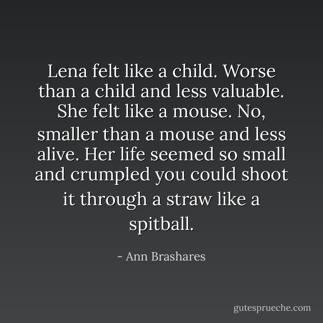 Lena felt like a child. Worse than a child and less valuable. She felt like a mouse. No, smaller than a mouse and less alive. Her life seemed so small and crumpled you could shoot it through a straw like a spitball. - Ann Brashares