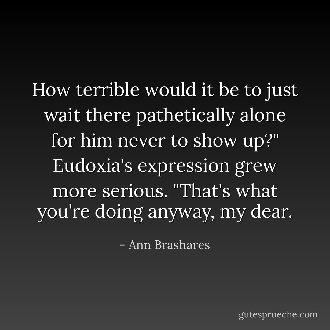 How terrible would it be to just wait there pathetically alone for him never to show up?"<br />Eudoxia's expression grew more serious. "That's what you're doing anyway, my dear. - Ann Brashares