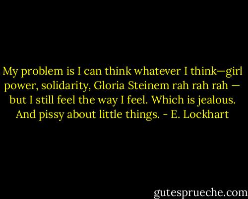 My problem is I can think whatever I think—girl power, solidarity, Gloria Steinem rah rah rah — but I still feel the way I feel.<br />Which is jealous. And pissy about little things. - E. Lockhart