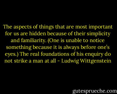The aspects of things that are most important for us are hidden because of their simplicity and familiarity. (One is unable to notice something because it is always before one’s eyes.) The real foundations of his enquiry do not strike a man at all - Ludwig Wittgenstein