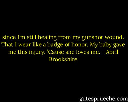 since I’m still healing from my gunshot wound. That I wear like a badge of honor. My baby gave me this injury. ‘Cause she loves me. - April Brookshire