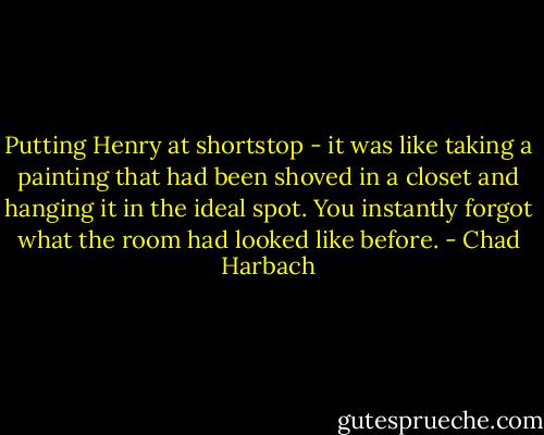 Putting Henry at shortstop - it was like taking a painting that had been shoved in a closet and hanging it in the ideal spot. You instantly forgot what the room had looked like before. - Chad Harbach