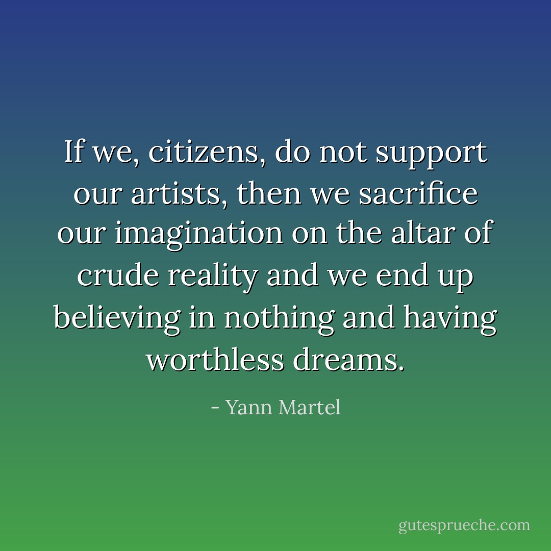 If we, citizens, do not support our artists, then we sacrifice our imagination on the altar of crude reality and we end up believing in nothing and having worthless dreams. - Yann Martel