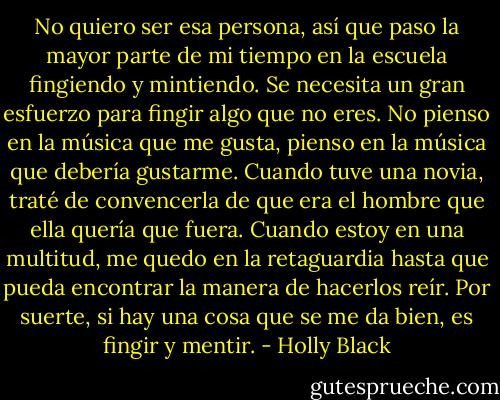 No quiero ser esa persona, así que paso la mayor parte de mi tiempo en la escuela fingiendo y mintiendo. Se necesita un gran esfuerzo para fingir algo que no eres. No pienso en la música que me gusta, pienso en la música que debería gustarme. Cuando tuve una novia, traté de convencerla de que era el hombre que ella quería que fuera. Cuando estoy en una multitud, me quedo en la retaguardia hasta que pueda encontrar la manera de hacerlos reír. Por suerte, si hay una cosa que se me da bien, es fingir y mentir. - Holly Black