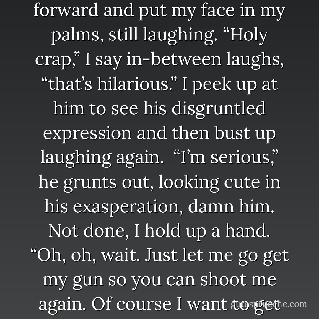 I want you back, Annabelle.” This time my laughter is full of nothing but genuine humor. It’s that ‘oh my god, I can’t believe that’ kind of humor. I lean forward and put my face in my palms, still laughing. “Holy crap,” I say in-between laughs, “that’s hilarious.” I peek up at him to see his disgruntled expression and then bust up laughing again.  “I’m serious,” he grunts out, looking cute in his exasperation, damn him. Not done, I hold up a hand. “Oh, oh, wait. Just let me go get my gun so you can shoot me again. Of course I want to get back together with you, Gabriel.” Putting on a serious face, I say earnestly, “He shoots me because he loves me. - April Brookshire