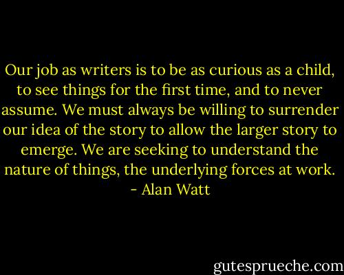 Our job as writers is to be as curious as a child, to see things for the first time, and to never assume. We must always be willing to surrender our idea of the story to allow the larger story to emerge. We are seeking to understand the nature of things, the underlying forces at work. - Alan Watt
