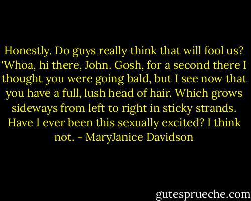 Honestly. Do guys really think that will fool us? 'Whoa, hi there, John. Gosh, for a second there I thought you were going bald, but I see now that you have a full, lush head of hair. Which grows sideways from left to right in sticky strands. Have I ever been this sexually excited? I think not. - MaryJanice Davidson