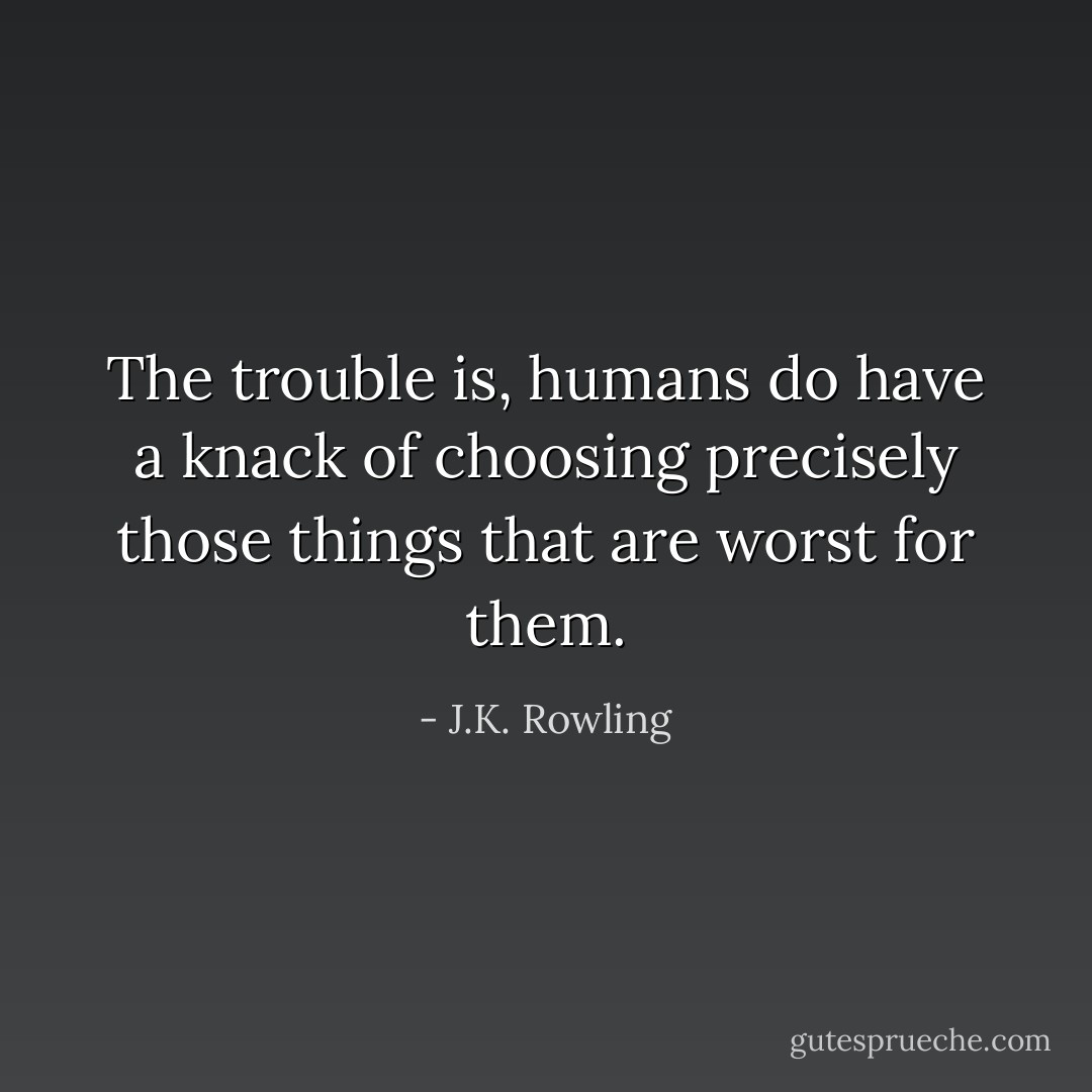 The trouble is, humans do have a knack of choosing precisely those things that are worst for them. - J.K. Rowling