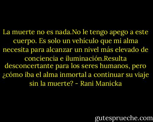 La muerte no es nada.No le tengo apego a este cuerpo. Es solo un vehículo que mi alma necesita para alcanzar un nivel más elevado de conciencia e iluminación.Resulta desconcertante para los seres humanos, pero ¿cómo iba el alma inmortal a continuar su viaje sin la muerte? - Rani Manicka