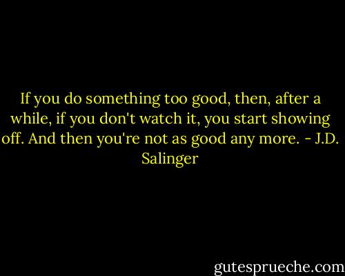 If you do something too good, then, after a while, if you don't watch it, you start showing off. And then you're not as good any more. - J.D. Salinger