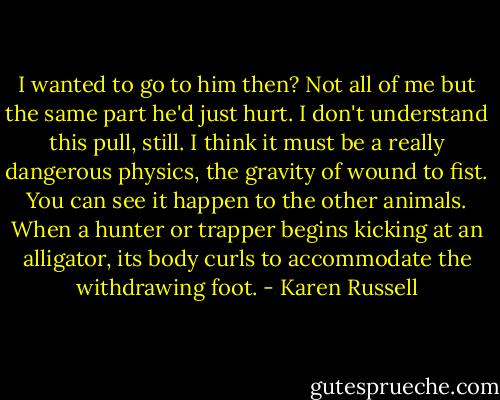 I wanted to go to him then? Not all of me but the same part he'd just hurt. I don't understand this pull, still. I think it must be a really dangerous physics, the gravity of wound to fist. You can see it happen to the other animals. When a hunter or trapper begins kicking at an alligator, its body curls to accommodate the withdrawing foot. - Karen Russell