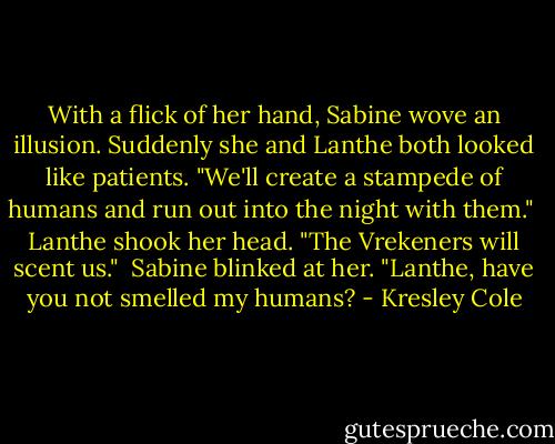 With a flick of her hand, Sabine wove an illusion. Suddenly she and Lanthe both looked like patients. "We'll create a stampede of humans and run out into the night with them."<br /><br />Lanthe shook her head. "The Vrekeners will scent us."<br /><br />Sabine blinked at her. "Lanthe, have you not smelled my humans? - Kresley Cole
