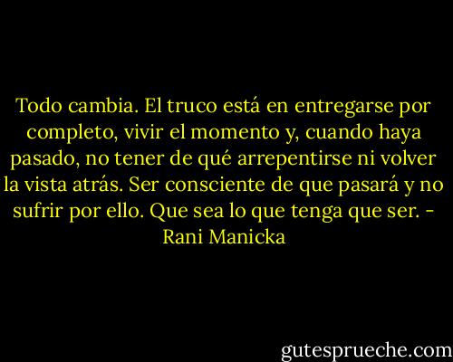Todo cambia. El truco está en entregarse por completo, vivir el momento y, cuando haya pasado, no tener de qué arrepentirse ni volver la vista<br />atrás. Ser consciente de que pasará y no sufrir por ello. Que sea lo que tenga que ser. - Rani Manicka