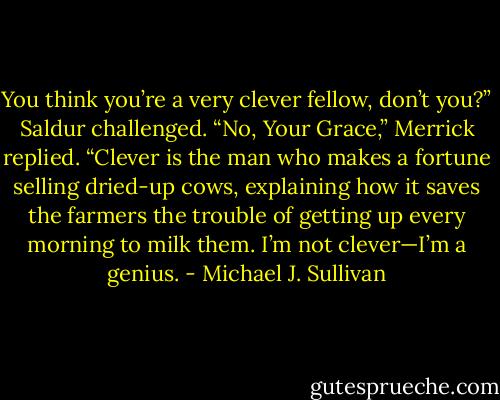You think you’re a very clever fellow, don’t you?” Saldur challenged.<br />“No, Your Grace,” Merrick replied. “Clever is the man who makes a fortune selling dried-up cows, explaining how it saves the farmers the trouble of getting up every morning to milk them. I’m not clever—I’m a genius. - Michael J. Sullivan