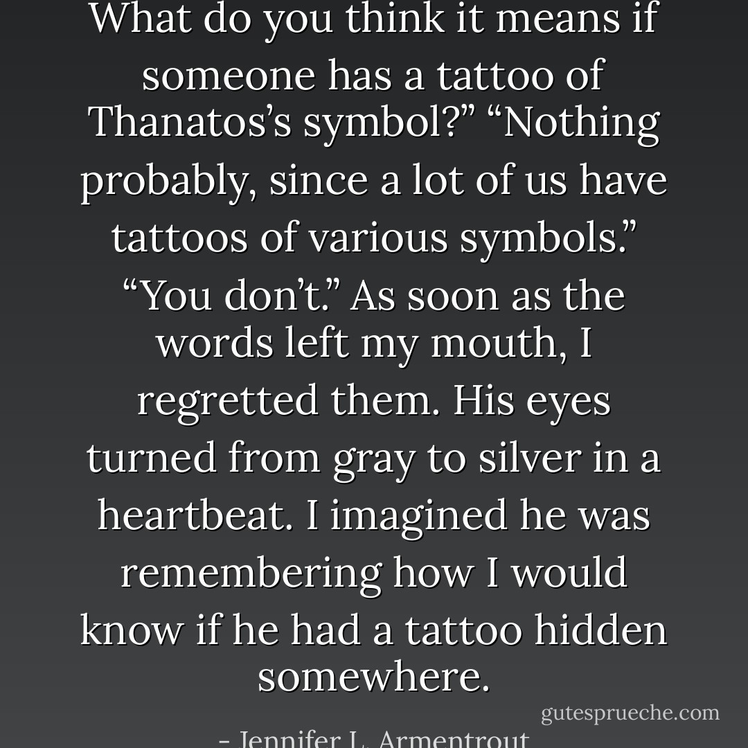 What do you think it means if someone has a tattoo of Thanatos’s symbol?” “Nothing probably, since a lot of us have tattoos of various symbols.” “You don’t.” As soon as the words left my mouth, I regretted them. His eyes turned from gray to silver in a heartbeat. I imagined he was remembering how I would know if he had a tattoo hidden somewhere. - Jennifer L. Armentrout