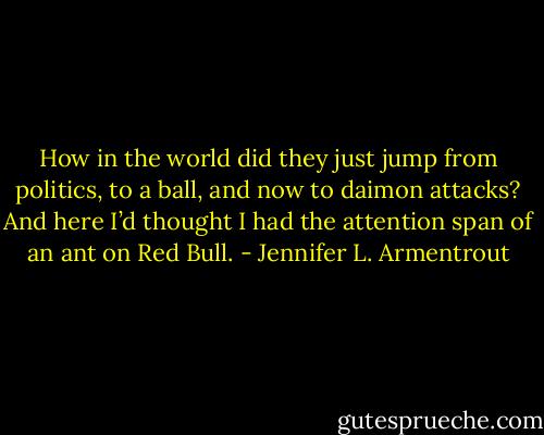 How in the world did they just jump from politics, to a ball, and now to daimon attacks? And here I’d thought I had the attention span of an ant on Red Bull. - Jennifer L. Armentrout