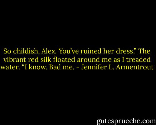 So childish, Alex. You’ve ruined her dress.” The vibrant red silk floated around me as I treaded water. “I know. Bad me. - Jennifer L. Armentrout