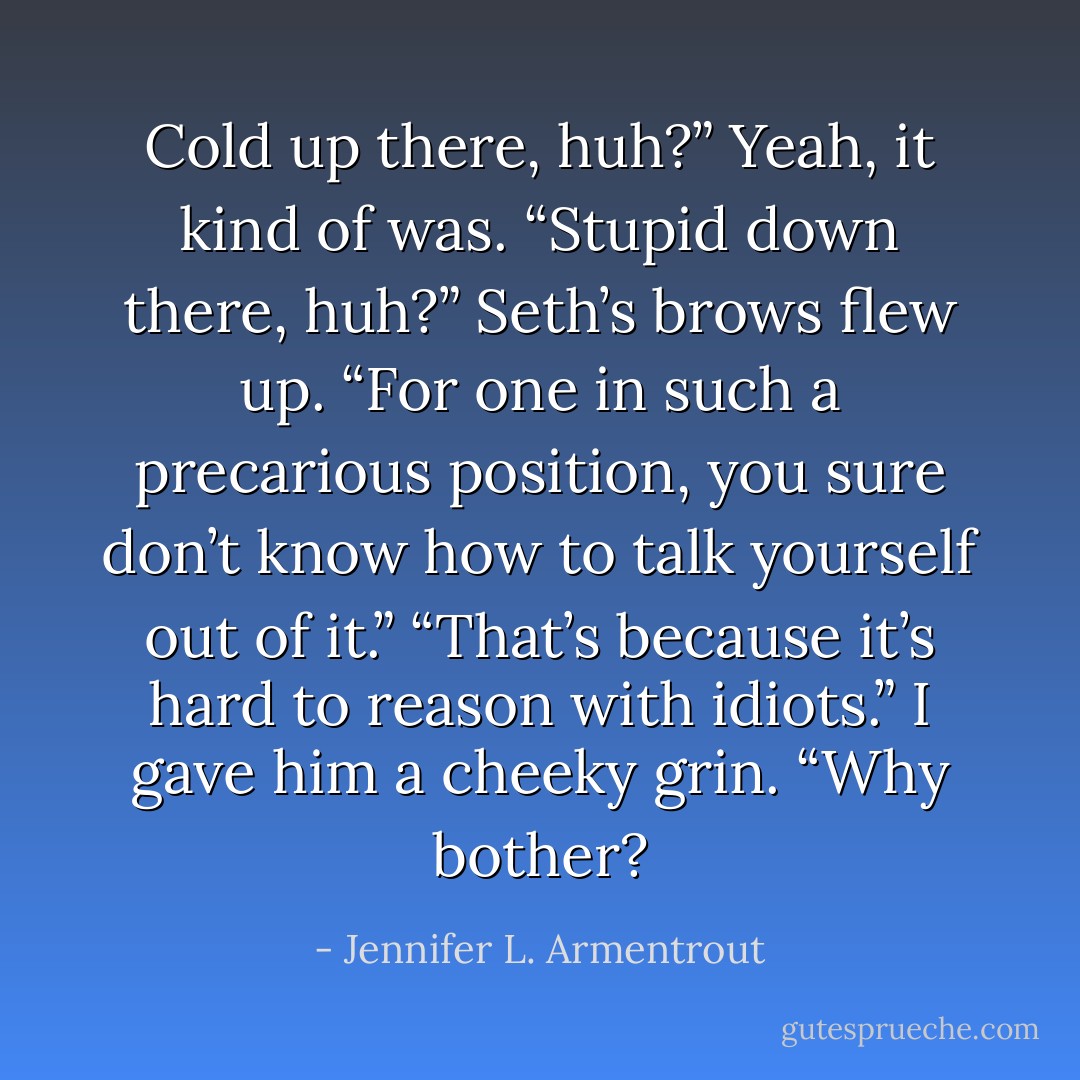 Cold up there, huh?” Yeah, it kind of was. “Stupid down there, huh?” Seth’s brows flew up. “For one in such a precarious position, you sure don’t know how to talk yourself out of it.” “That’s because it’s hard to reason with idiots.” I gave him a cheeky grin. “Why bother? - Jennifer L. Armentrout