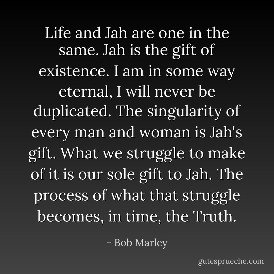 Life and Jah are one in the same. Jah is the gift of existence. I am in some way eternal, I will never be duplicated. The singularity of every man and woman is Jah's gift. What we struggle to make of it is our sole gift to Jah. The process of what that struggle becomes, in time, the Truth. - Bob Marley