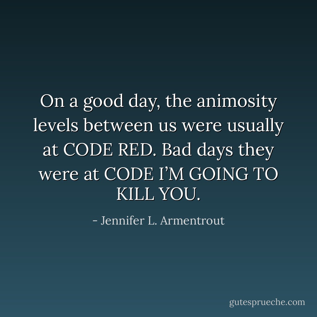 On a good day, the animosity levels between us were usually at CODE RED. Bad days they were at CODE I’M GOING TO KILL YOU. - Jennifer L. Armentrout