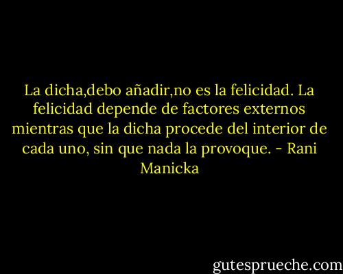 La dicha,debo añadir,no es la felicidad.<br />La felicidad depende de factores externos mientras que la dicha procede del interior de cada uno, sin que nada la provoque. - Rani Manicka