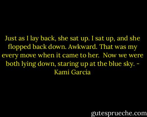 Just as I lay back, she sat up. I sat up, and she flopped back down. Awkward. That was my every move when it came to her. <br />Now we were both lying down, staring up at the blue sky. - Kami Garcia