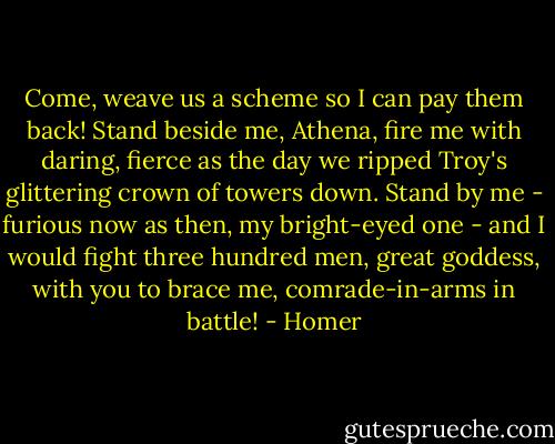 Come, weave us a scheme so I can pay them back!<br />Stand beside me, Athena, fire me with daring, fierce<br />as the day we ripped Troy's glittering crown of towers down.<br />Stand by me - furious now as then, my bright-eyed one -<br />and I would fight three hundred men, great goddess,<br />with you to brace me, comrade-in-arms in battle! - Homer