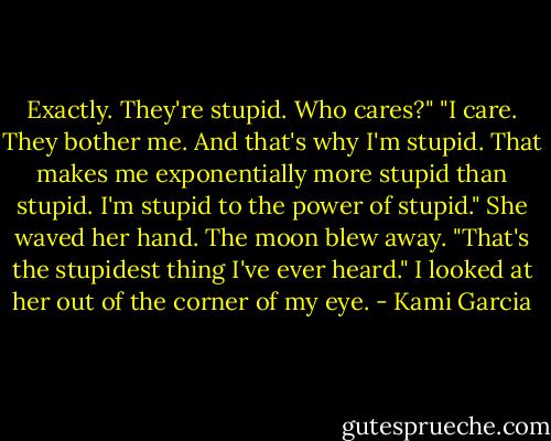 Exactly. They're stupid. Who cares?"<br />"I care. They bother me. And that's why I'm stupid. That makes me exponentially more stupid than stupid. I'm stupid to the power of stupid." She waved her hand. The moon blew away.<br />"That's the stupidest thing I've ever heard." I looked at her out of the corner of my eye. - Kami Garcia