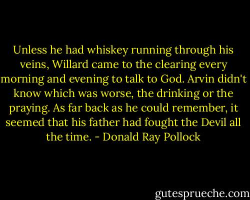 Unless he had whiskey running through his veins, Willard came to the clearing every morning and evening to talk to God. Arvin didn't know which was worse, the drinking or the praying. As far back as he could remember, it seemed that his father had fought the Devil all the time. - Donald Ray Pollock